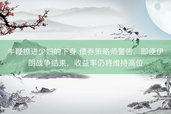 牛鞭擦进少妇的下身 债券策略师警告，即便伊朗战争结束，收益率仍将维持高位