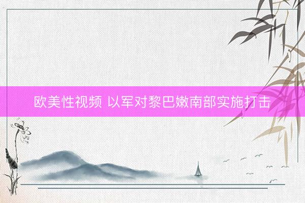 欧美性视频 以军对黎巴嫩南部实施打击