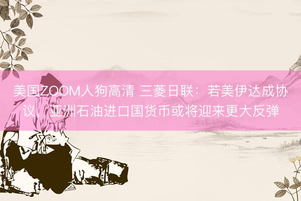 美国ZOOM人狗高清 三菱日联：若美伊达成协议，亚洲石油进口国货币或将迎来更大反弹