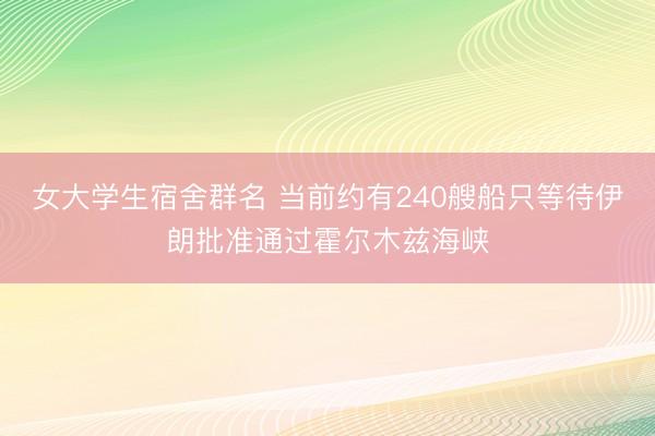 女大学生宿舍群名 当前约有240艘船只等待伊朗批准通过霍尔木兹海峡