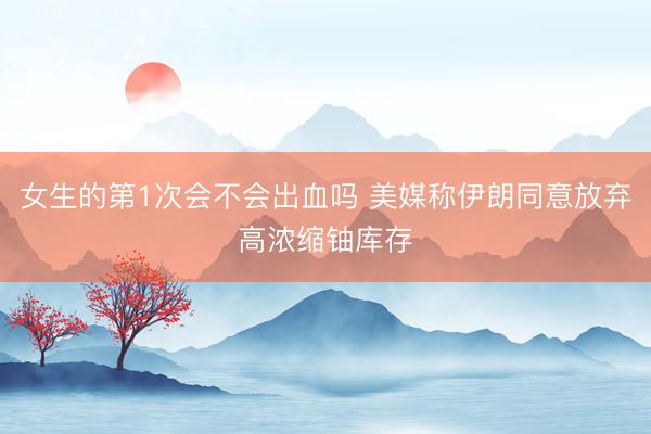 女生的第1次会不会出血吗 美媒称伊朗同意放弃高浓缩铀库存