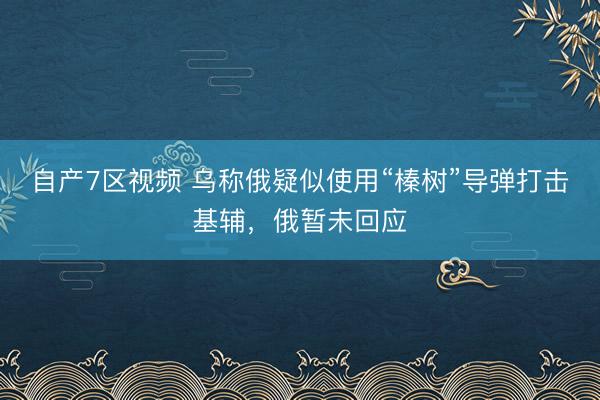 自产7区视频 乌称俄疑似使用“榛树”导弹打击基辅，俄暂未回应