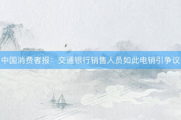 中国消费者报:交通银行销售人员如此电销引争议