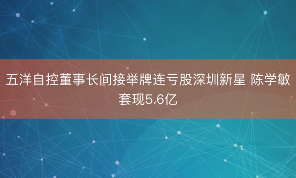 五洋自控董事长间接举牌连亏股深圳新星 陈学敏套现5.6亿