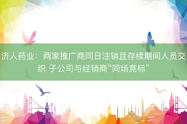 济人药业:两家推广商同日注销且存续期间人员交织 子公司与经销商“同场竞标”