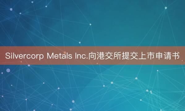 Silvercorp Metals Inc.向港交所提交上市申请书