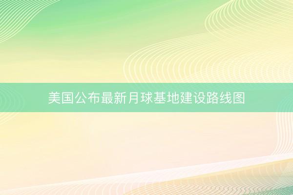 美国公布最新月球基地建设路线图