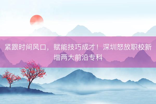 紧跟时间风口，赋能技巧成才！深圳怒放职校新增两大前沿专科