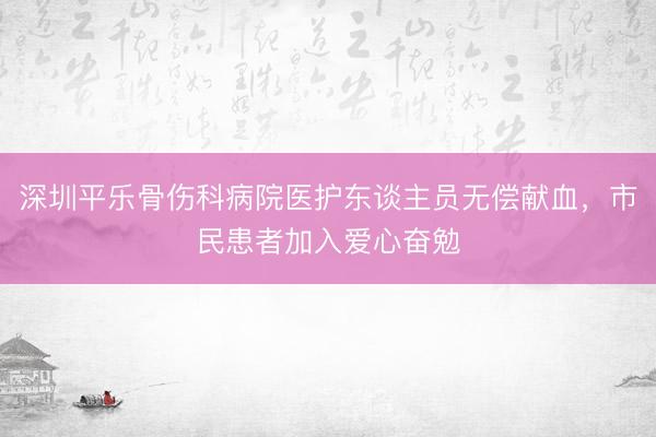 深圳平乐骨伤科病院医护东谈主员无偿献血，市民患者加入爱心奋勉