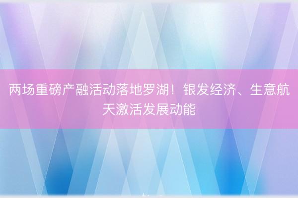 两场重磅产融活动落地罗湖！银发经济、生意航天激活发展动能