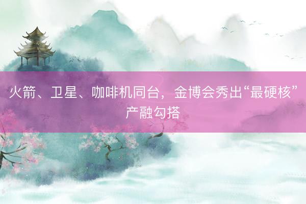 火箭、卫星、咖啡机同台，金博会秀出“最硬核”产融勾搭