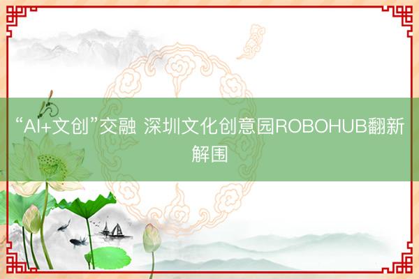 “AI+文创”交融 深圳文化创意园ROBOHUB翻新解围