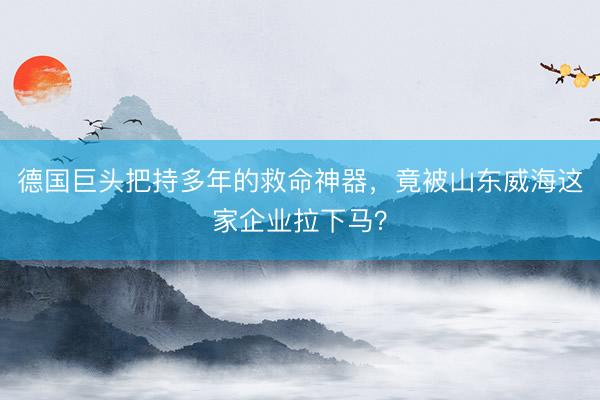 德国巨头把持多年的救命神器，竟被山东威海这家企业拉下马？