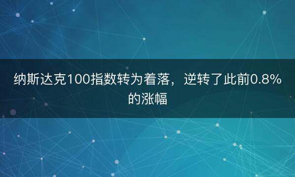 纳斯达克100指数转为着落，逆转了此前0.8%的涨幅