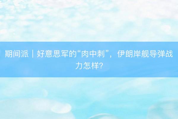 期间派｜好意思军的“肉中刺”，伊朗岸舰导弹战力怎样？