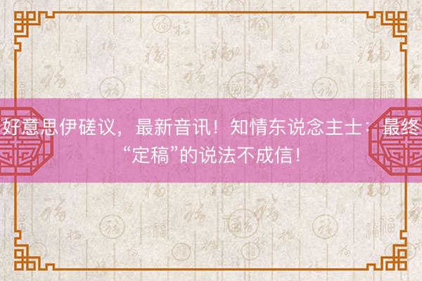 好意思伊磋议，最新音讯！知情东说念主士：最终“定稿”的说法不成信！