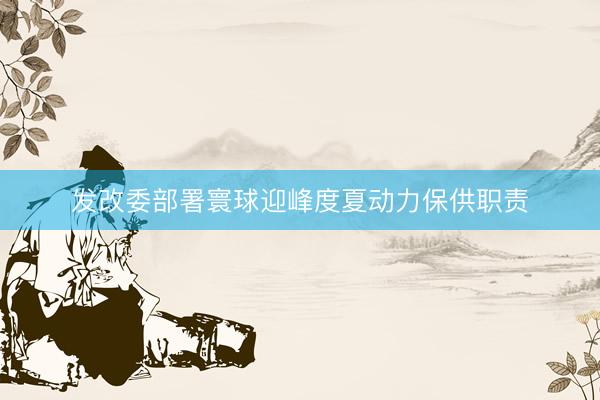发改委部署寰球迎峰度夏动力保供职责