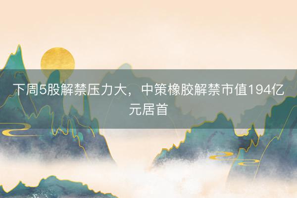下周5股解禁压力大，中策橡胶解禁市值194亿元居首