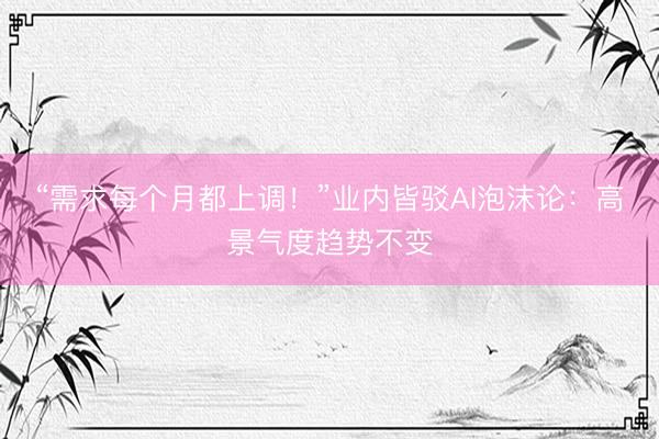 “需求每个月都上调！”业内皆驳AI泡沫论：高景气度趋势不变