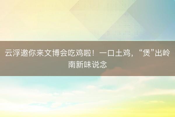 云浮邀你来文博会吃鸡啦！一口土鸡，“煲”出岭南新味说念