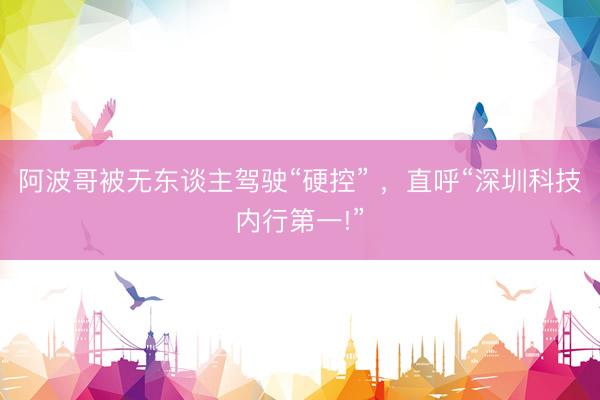 阿波哥被无东谈主驾驶“硬控” ，直呼“深圳科技内行第一!”