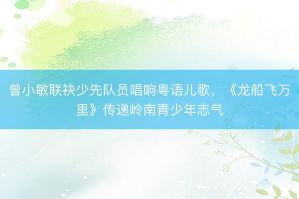 曾小敏联袂少先队员唱响粤语儿歌，《龙船飞万里》传递岭南青少年志气