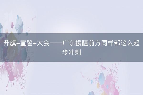 升旗+宣誓+大会——广东援疆前方同样部这么起步冲刺
