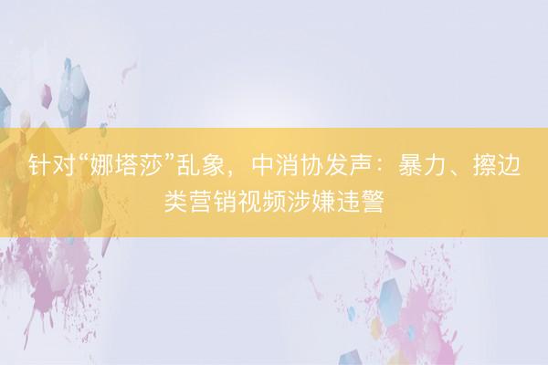 针对“娜塔莎”乱象，中消协发声：暴力、擦边类营销视频涉嫌违警
