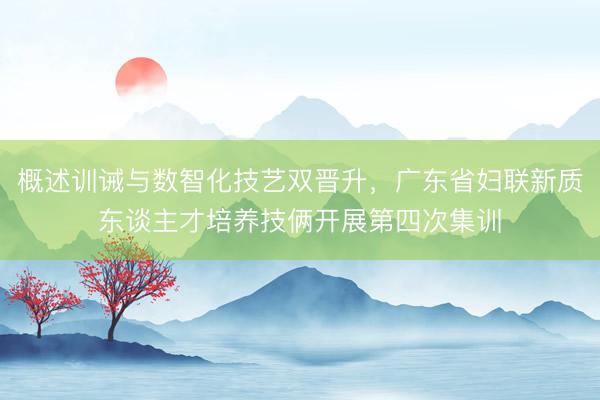 概述训诫与数智化技艺双晋升，广东省妇联新质东谈主才培养技俩开展第四次集训