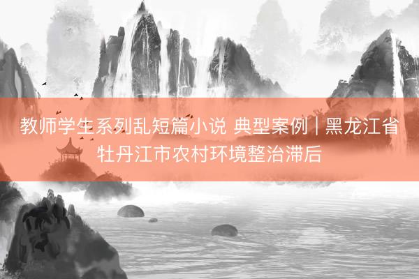 教师学生系列乱短篇小说 典型案例 | 黑龙江省牡丹江市农村环境整治滞后