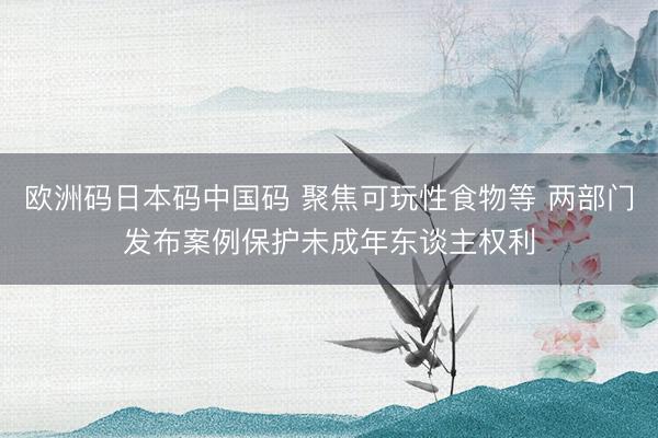 欧洲码日本码中国码 聚焦可玩性食物等 两部门发布案例保护未成年东谈主权利