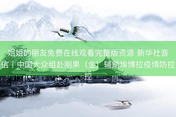 姐姐的朋友免费在线观看完整版资源 新华社音信｜中国大众组赴刚果（金）辅助埃博拉疫情防控