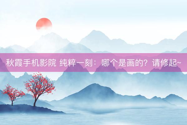 秋霞手机影院 纯粹一刻：哪个是画的？请修起~