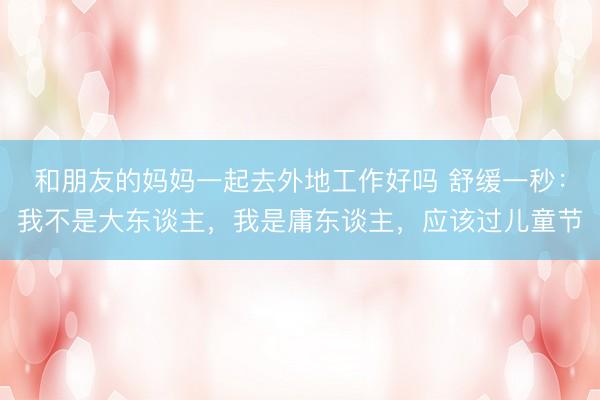 和朋友的妈妈一起去外地工作好吗 舒缓一秒：我不是大东谈主，我是庸东谈主，应该过儿童节