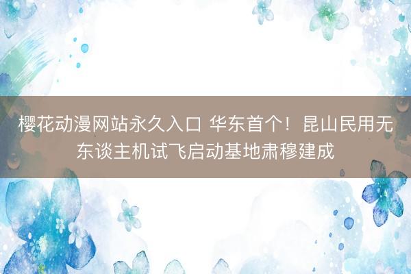 樱花动漫网站永久入口 华东首个！昆山民用无东谈主机试飞启动基地肃穆建成