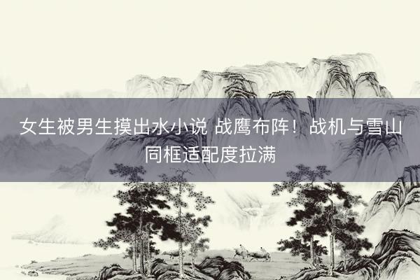 女生被男生摸出水小说 战鹰布阵！战机与雪山同框适配度拉满