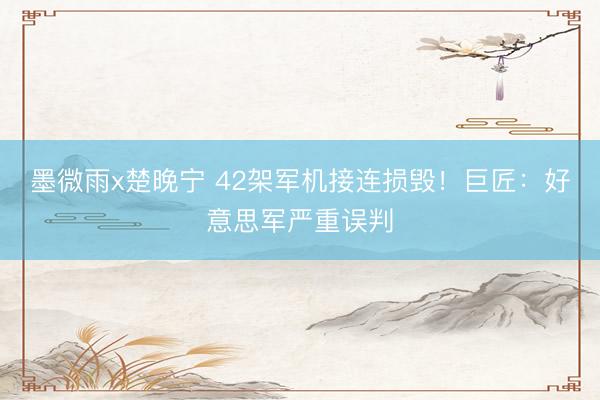 墨微雨x楚晚宁 42架军机接连损毁！巨匠：好意思军严重误判
