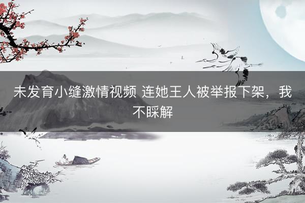 未发育小缝激情视频 连她王人被举报下架，我不睬解