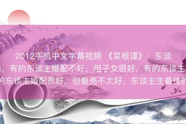 2012手机中文字幕视频 《菜根谭》：东谈主生最忌讳的就是圆满，有的东谈主婚配不好，但子女很好，有的东谈主婚配很好，但躯壳不太好，东谈主生最佳的景色，就是求缺
