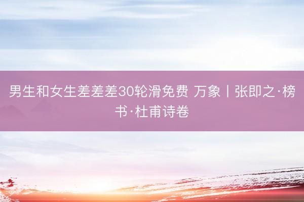 男生和女生差差差30轮滑免费 万象丨张即之·榜书·杜甫诗卷