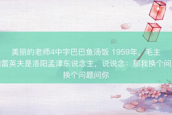 美丽的老师4中字巴巴鱼汤饭 1959年，毛主席得知雷英夫是洛阳孟津东说念主，说说念：那我换个问题问你