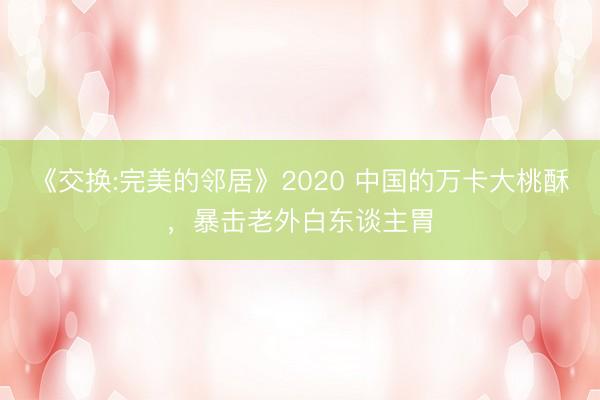《交换:完美的邻居》2020 中国的万卡大桃酥，暴击老外白东谈主胃