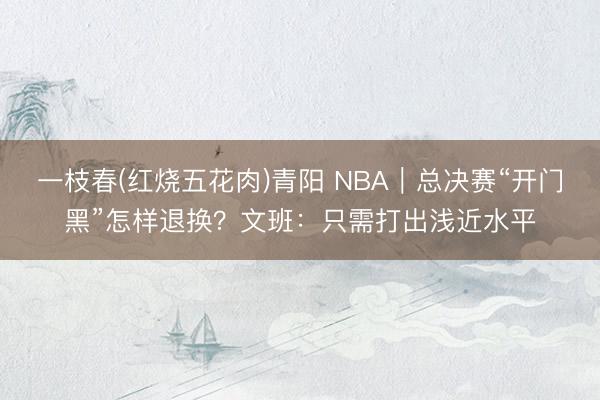 一枝春(红烧五花肉)青阳 NBA｜总决赛“开门黑”怎样退换？文班：只需打出浅近水平
