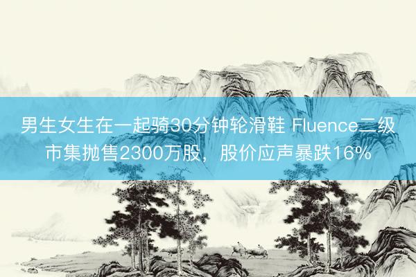 男生女生在一起骑30分钟轮滑鞋 Fluence二级市集抛售2300万股，股价应声暴跌16%