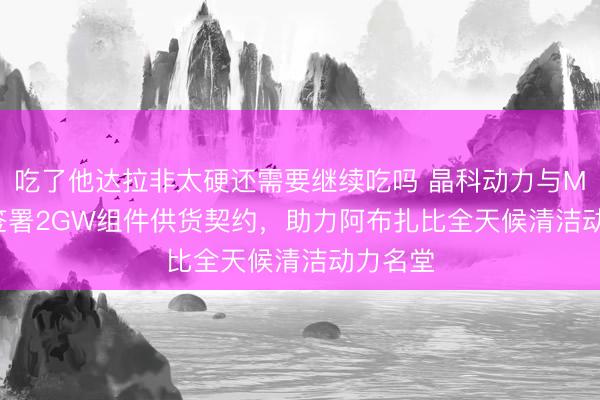 吃了他达拉非太硬还需要继续吃吗 晶科动力与Masdar签署2GW组件供货契约，助力阿布扎比全天候清洁动力名堂
