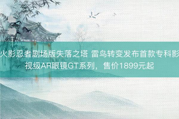 火影忍者剧场版失落之塔 雷鸟转变发布首款专科影视级AR眼镜GT系列，售价1899元起