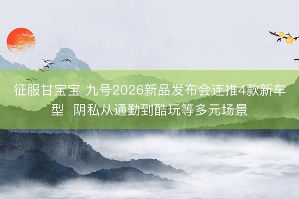 征服甘宝宝 九号2026新品发布会连推4款新车型 阴私从通勤到酷玩等多元场景