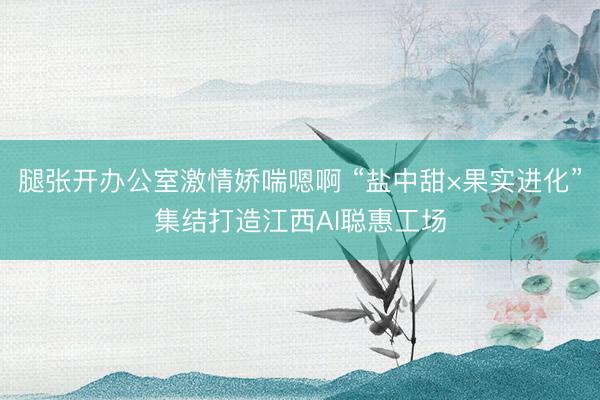 腿张开办公室激情娇喘嗯啊 “盐中甜×果实进化”集结打造江西AI聪惠工场