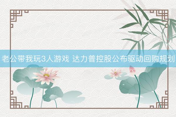 老公带我玩3人游戏 达力普控股公布驱动回购规划