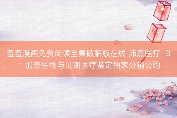 羞羞漫画免费阅读全集破解版在线 沛嘉医疗-B：加奇生物与贝朗医疗鉴定独家分销公约